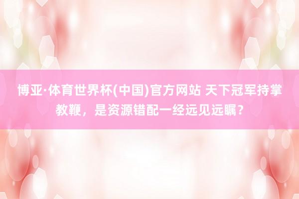 博亚·体育世界杯(中国)官方网站 天下冠军持掌教鞭，是资源错配一经远见远瞩？