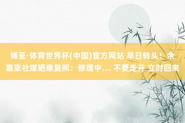 博亚·体育世界杯(中国)官方网站 早日转头！余嘉豪社媒晒康复照：修理中… 不要走开 立时回来