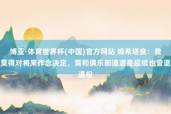 博亚·体育世界杯(中国)官方网站 姆希塔良：我还莫得对将来作念决定，需和俱乐部道道是延续也曾退役
