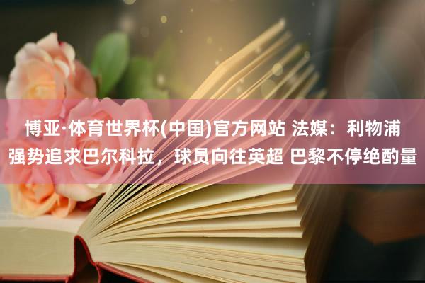 博亚·体育世界杯(中国)官方网站 法媒：利物浦强势追求巴尔科拉，球员向往英超 巴黎不停绝酌量