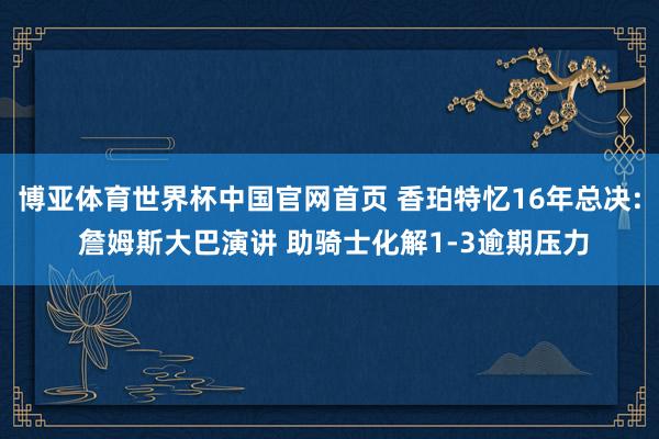 博亚体育世界杯中国官网首页 香珀特忆16年总决: 詹姆斯大巴演讲 助骑士化解1-3逾期压力