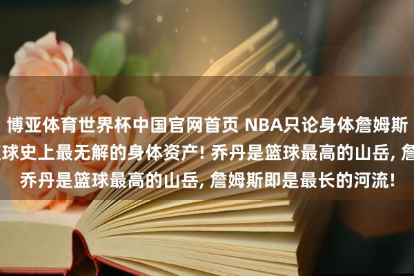 博亚体育世界杯中国官网首页 NBA只论身体詹姆斯是最强的! 东谈主类篮球史上最无解的身体资产! 乔丹是篮球最高的山岳， 詹姆斯即是最长的河流!