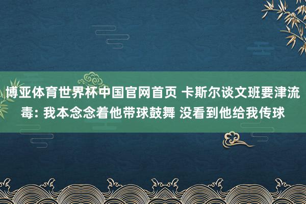 博亚体育世界杯中国官网首页 卡斯尔谈文班要津流毒: 我本念念着他带球鼓舞 没看到他给我传球