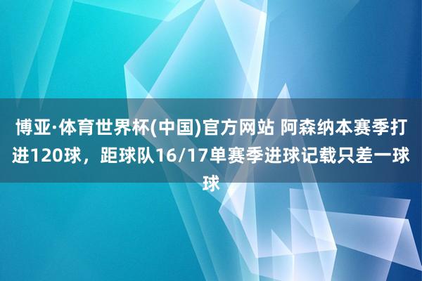 博亚·体育世界杯(中国)官方网站 阿森纳本赛季打进120球，距球队16/17单赛季进球记载只差一球
