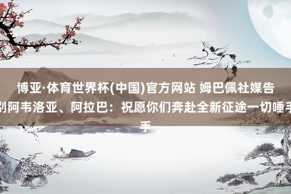 博亚·体育世界杯(中国)官方网站 姆巴佩社媒告别阿韦洛亚、阿拉巴：祝愿你们奔赴全新征途一切唾手