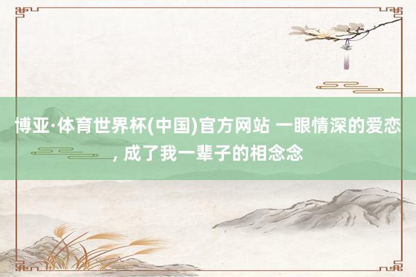 博亚·体育世界杯(中国)官方网站 一眼情深的爱恋, 成了我一辈子的相念念