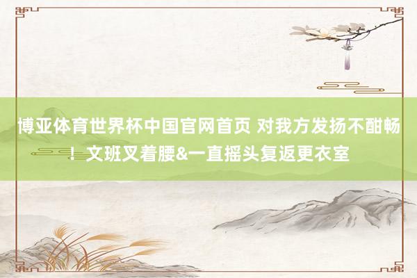 博亚体育世界杯中国官网首页 对我方发扬不酣畅！文班叉着腰&一直摇头复返更衣室