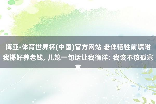 博亚·体育世界杯(中国)官方网站 老伴牺牲前嘱咐我攥好养老钱, 儿媳一句话让我徜徉: 我该不该孤寒