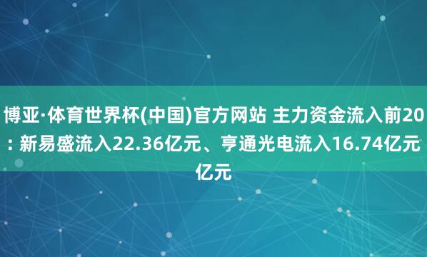 博亚·体育世界杯(中国)官方网站 主力资金流入前20: 新易盛流入22.36亿元、亨通光电流入16.74亿元