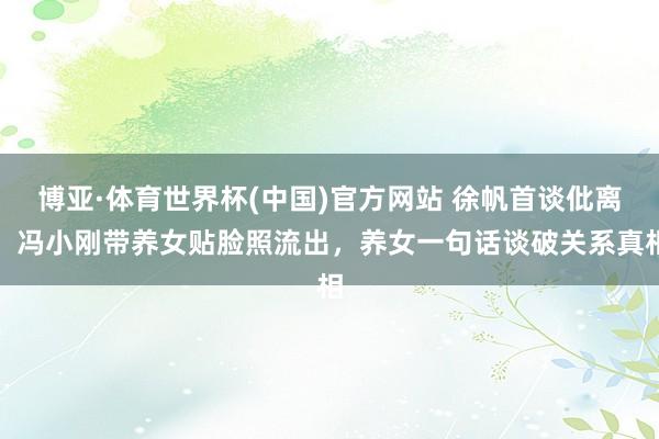 博亚·体育世界杯(中国)官方网站 徐帆首谈仳离！冯小刚带养女贴脸照流出，养女一句话谈破关系真相