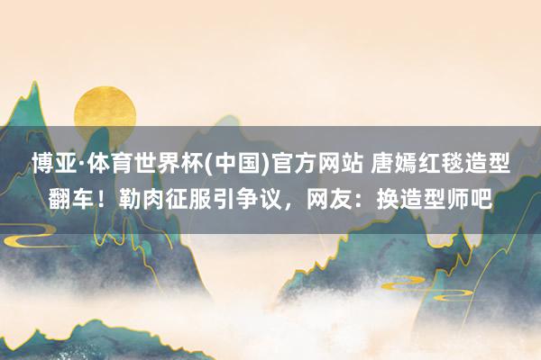 博亚·体育世界杯(中国)官方网站 唐嫣红毯造型翻车!勒肉征服引争议,网友:换造型师吧