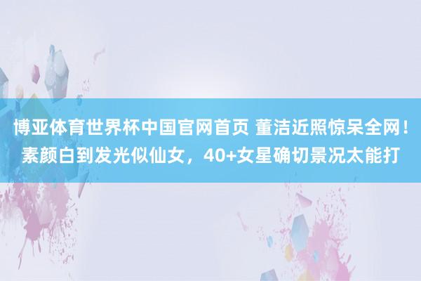 博亚体育世界杯中国官网首页 董洁近照惊呆全网！素颜白到发光似仙女，40+女星确切景况太能打
