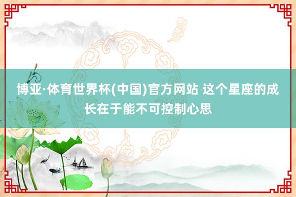 博亚·体育世界杯(中国)官方网站 这个星座的成长在于能不可控制心思