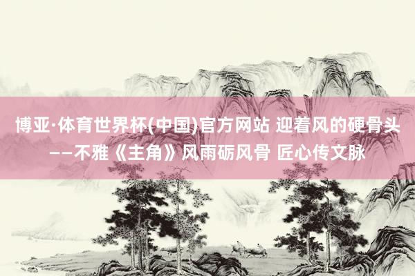 博亚·体育世界杯(中国)官方网站 迎着风的硬骨头——不雅《主角》风雨砺风骨 匠心传文脉