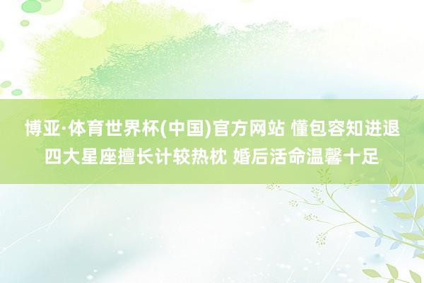 博亚·体育世界杯(中国)官方网站 懂包容知进退四大星座擅长计较热枕 婚后活命温馨十足