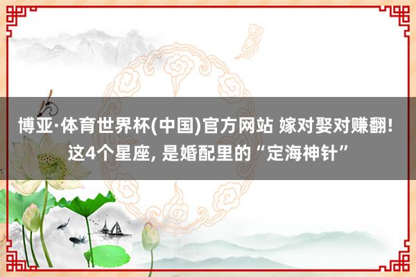 博亚·体育世界杯(中国)官方网站 嫁对娶对赚翻! 这4个星座, 是婚配里的“定海神针”
