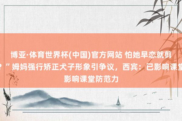 博亚·体育世界杯(中国)官方网站 怕她早恋就剪秃刘海？”姆妈强行矫正犬子形象引争议，西宾：已影响课堂防范力