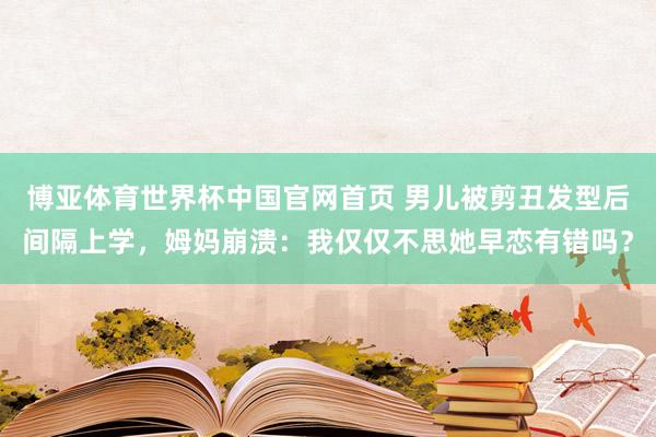 博亚体育世界杯中国官网首页 男儿被剪丑发型后间隔上学，姆妈崩溃：我仅仅不思她早恋有错吗？