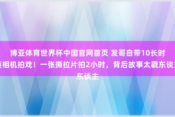 博亚体育世界杯中国官网首页 发哥自带10长时董相机拍戏！一张撕拉片拍2小时，背后故事太戳东谈主