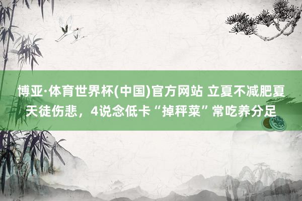 博亚·体育世界杯(中国)官方网站 立夏不减肥夏天徒伤悲，4说念低卡“掉秤菜”常吃养分足