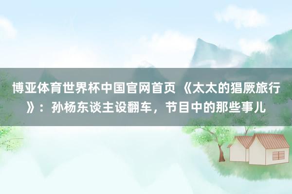 博亚体育世界杯中国官网首页 《太太的猖厥旅行》：孙杨东谈主设翻车，节目中的那些事儿