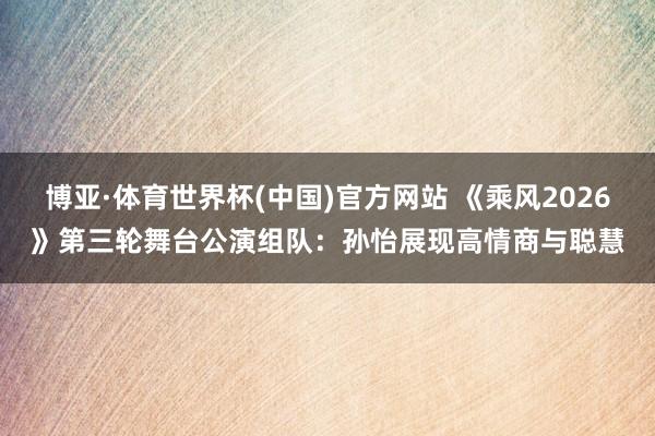 博亚·体育世界杯(中国)官方网站 《乘风2026》第三轮舞台公演组队：孙怡展现高情商与聪慧