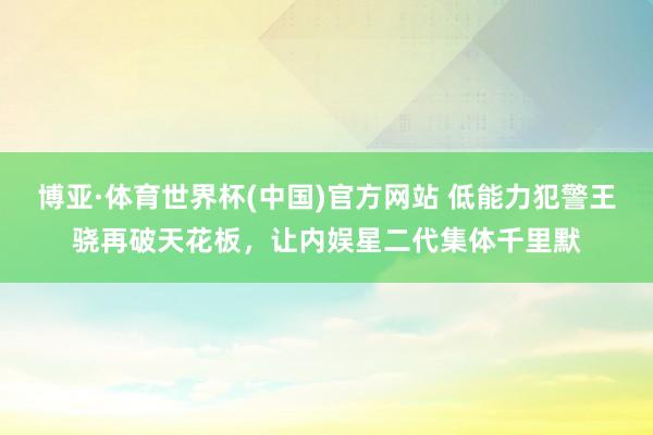 博亚·体育世界杯(中国)官方网站 低能力犯警王骁再破天花板,让内娱星二代集体千里默