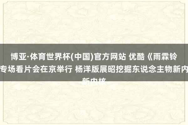 博亚·体育世界杯(中国)官方网站 优酷《雨霖铃》专场看片会在京举行 杨洋版展昭挖掘东说念主物新内核