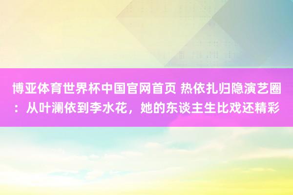 博亚体育世界杯中国官网首页 热依扎归隐演艺圈：从叶澜依到李水花，她的东谈主生比戏还精彩