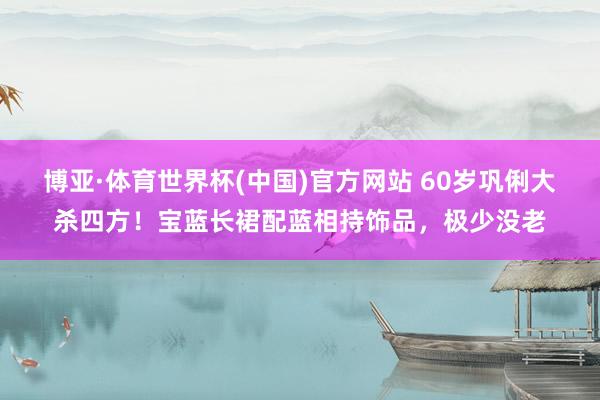 博亚·体育世界杯(中国)官方网站 60岁巩俐大杀四方！宝蓝长裙配蓝相持饰品，极少没老