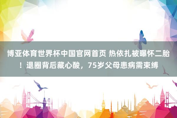 博亚体育世界杯中国官网首页 热依扎被曝怀二胎！退圈背后藏心酸，75岁父母患病需束缚