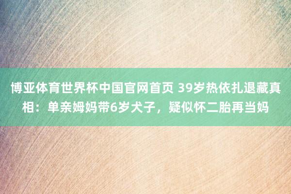 博亚体育世界杯中国官网首页 39岁热依扎退藏真相：单亲姆妈带6岁犬子，疑似怀二胎再当妈
