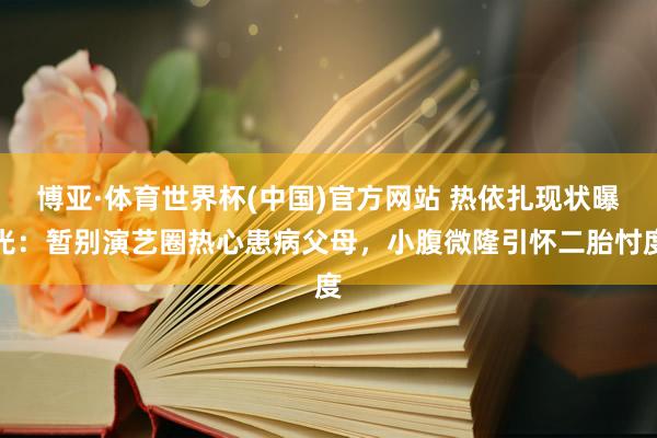 博亚·体育世界杯(中国)官方网站 热依扎现状曝光：暂别演艺圈热心患病父母，小腹微隆引怀二胎忖度