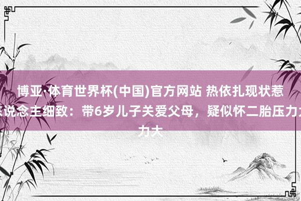 博亚·体育世界杯(中国)官方网站 热依扎现状惹东说念主细致：带6岁儿子关爱父母，疑似怀二胎压力大