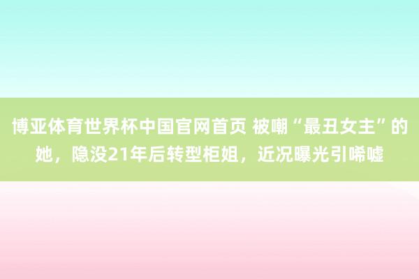 博亚体育世界杯中国官网首页 被嘲“最丑女主”的她，隐没21年后转型柜姐，近况曝光引唏嘘