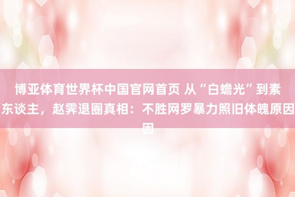 博亚体育世界杯中国官网首页 从“白蟾光”到素东谈主，赵霁退圈真相：不胜网罗暴力照旧体魄原因