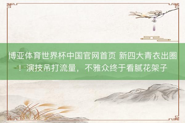 博亚体育世界杯中国官网首页 新四大青衣出圈！演技吊打流量，不雅众终于看腻花架子
