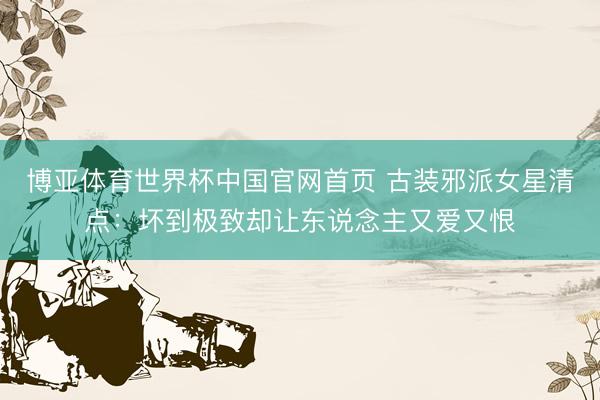 博亚体育世界杯中国官网首页 古装邪派女星清点：坏到极致却让东说念主又爱又恨