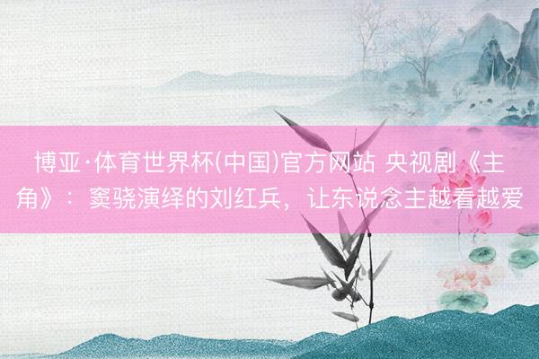 博亚·体育世界杯(中国)官方网站 央视剧《主角》：窦骁演绎的刘红兵，让东说念主越看越爱
