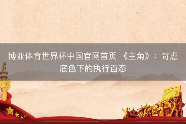 博亚体育世界杯中国官网首页 《主角》：苛虐底色下的执行百态