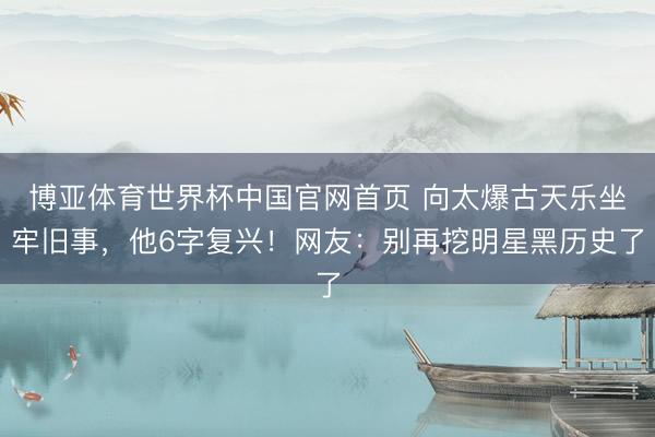 博亚体育世界杯中国官网首页 向太爆古天乐坐牢旧事，他6字复兴！网友：别再挖明星黑历史了