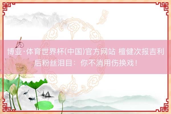 博亚·体育世界杯(中国)官方网站 檀健次报吉利后粉丝泪目：你不消用伤换戏！