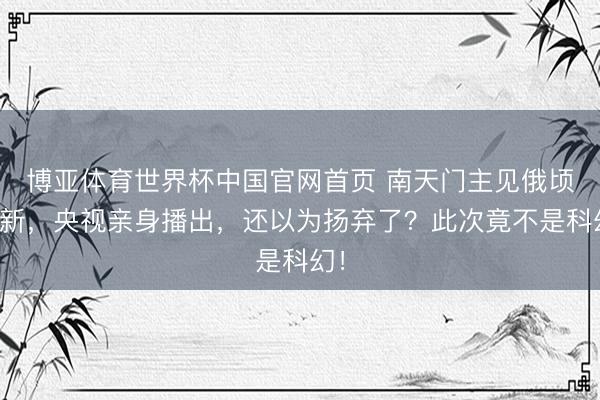 博亚体育世界杯中国官网首页 南天门主见俄顷上新，央视亲身播出，还以为扬弃了？此次竟不是科幻！
