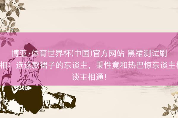 博亚·体育世界杯(中国)官方网站 黑裙测试刷屏真相：选这款裙子的东谈主，秉性竟和热巴惊东谈主相通！