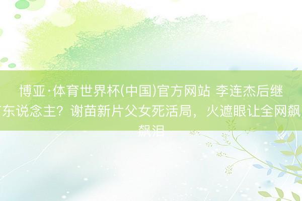 博亚·体育世界杯(中国)官方网站 李连杰后继有东说念主？谢苗新片父女死活局，火遮眼让全网飙泪