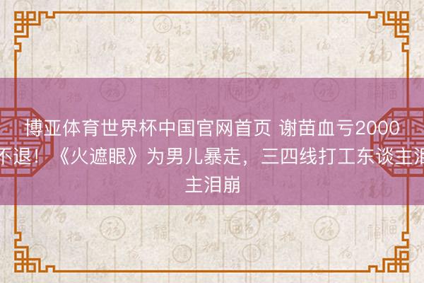 博亚体育世界杯中国官网首页 谢苗血亏2000万不退！《火遮眼》为男儿暴走，三四线打工东谈主泪崩
