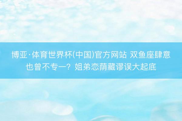 博亚·体育世界杯(中国)官方网站 双鱼座肆意也曾不专一？姐弟恋荫藏谬误大起底