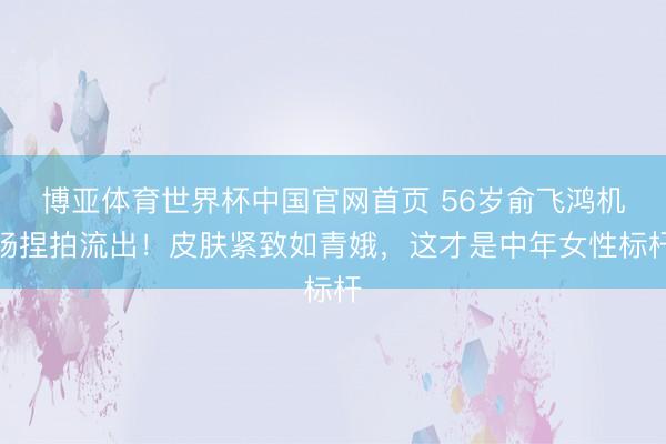 博亚体育世界杯中国官网首页 56岁俞飞鸿机场捏拍流出！皮肤紧致如青娥，这才是中年女性标杆