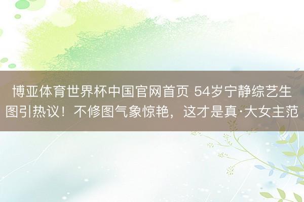 博亚体育世界杯中国官网首页 54岁宁静综艺生图引热议！不修图气象惊艳，这才是真·大女主范