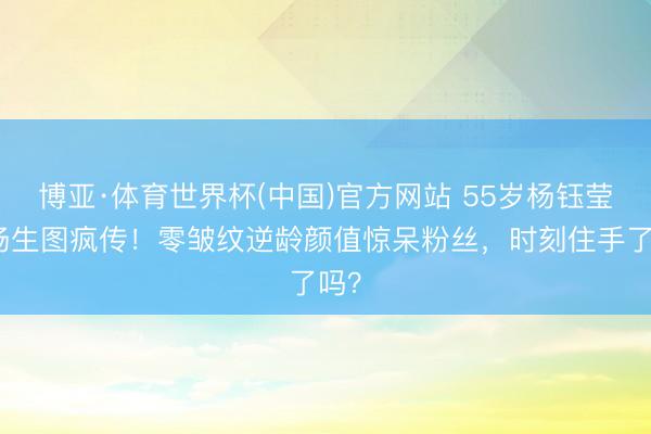 博亚·体育世界杯(中国)官方网站 55岁杨钰莹机场生图疯传！零皱纹逆龄颜值惊呆粉丝，时刻住手了吗？